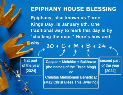 A blue box with three gold crowns on it reads: Epiphany House Blessing. Epiphany, also known as Three Kings Day, is January 6th. One traditional way to mark this day is by "chalking the door." Here's how and why: 20 + C + M + B + 24 [the first part of the year 2024] [Caspar + Melchior + Balthazar the names of the Three Magi or Christus Masionem Benedicat May Christ Bless this Dwelling] [Second part of the year 2024])"