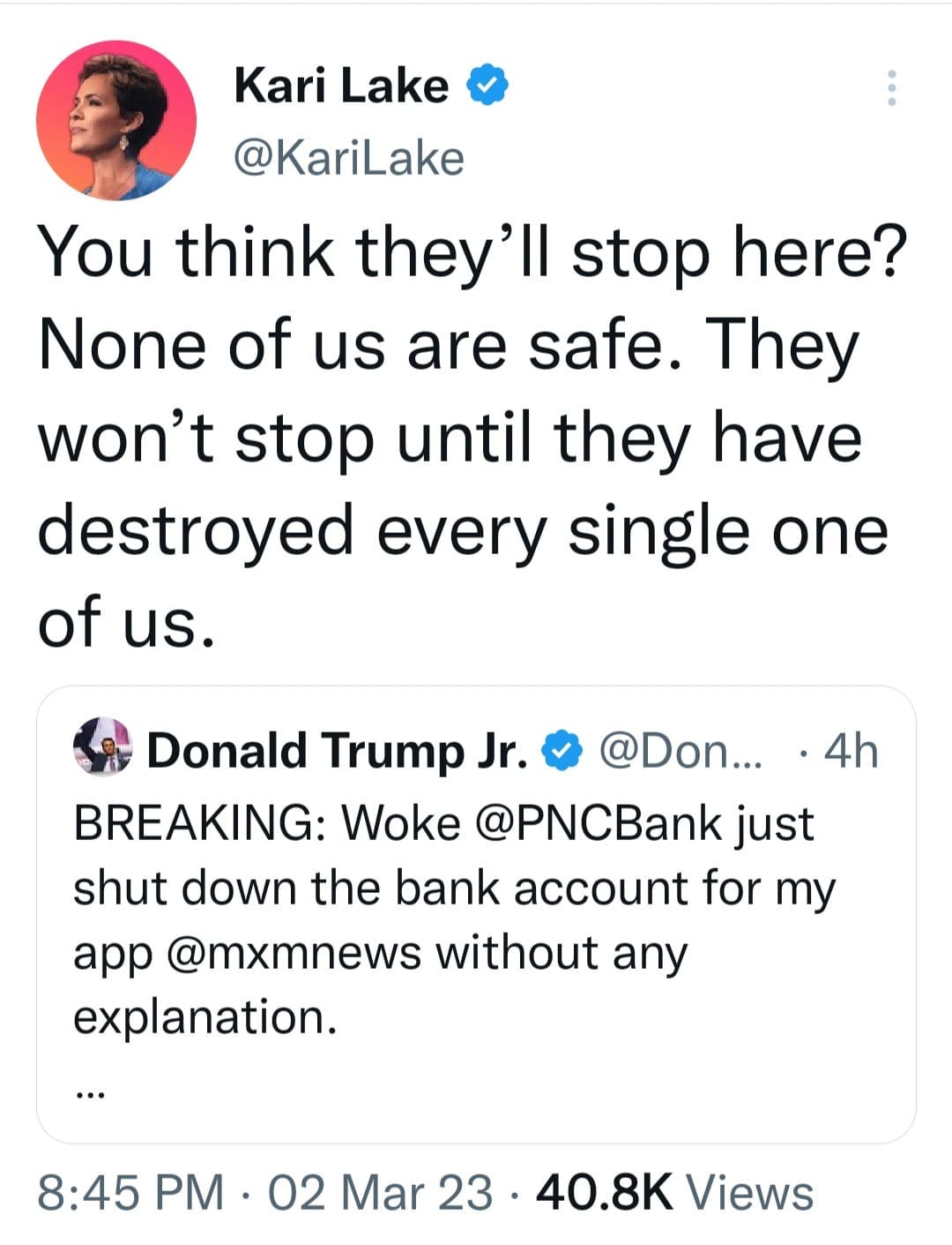 May be a Twitter screenshot of 1 person and text that says 'Kari Lake @KariLake You think they'll stop here? None of us are safe. They won't stop until they have destroyed every single one of us. 4h Donald Trump Jr. @Don... BREAKING: Woke @PNCBank just shut down the bank account for my app @mxmnews without any explanation. 8:45 PM 02 Mar 23. 40.8K Views'