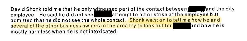 David Shonk told me that he only witnessed part of the contact between (redacted) and the city employee. He said he did not see (redacted) attempt to hit or strike at the employee but admitted that he did not see the whole contact. Shonk went on to tell me how he had several of the other business owners in the area try to look out for (redacted) and how he is mostly harmless when he is not intoxicated.