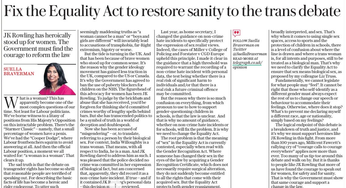 Fix the Equality Act to restore sanity to the trans debate JK Rowling has heroically stood up for women. The Government must find the courage to reform the law The Daily Telegraph14 Mar 2024Follow Suella Braverman on Twitter @Suellabraverman read More at telegraph.co.uk/ opinion Suella Braverman What is a woman? This has apparently become one of the most complex questions of our time. Not least for Labour politicians. We’ve borne witness to a litany of positions from His Majesty’s Opposition on this intractable problem. There’s the “Starmer Classic” – namely, that a small percentage of women have a penis. We’ve had the “Cooper Dodge”, where Labour frontbenchers squirm to avoid answering at all. And then the official Labour position, a moment we all waited for: “a woman is a woman”. That clears it up. The sad truth is that the debate on transgender rights has become so shrill that reasonable people are terrified of speaking out. For describing the basic facts of life has become a heroic and risky endeavour. To utter such seemingly maddening truths as “a woman cannot be a man” or “boys and girls are different” will invariably lead to accusations of transphobia, far-right extremism, bigotry or worse. But the tide is turning in the UK. And that has been because of brave women who stood up for common sense. It’s the reason why the gender ideology movement has gained less traction in the UK, compared to the US or Canada. It’s why the Government has agreed to ban the use of puberty blockers for children on the NHS. The figurehead of this advocacy for women has been J K Rowling. To judge by the brickbats and abuse that she has received, you’d be forgiven for thinking she’d committed crimes worthy of lengthy spells behind bars. But she has transcended politics to be a symbol of truth in a world of deception and doublespeak. Now she has been accused of “misgendering” – or, to translate, referring to a person by their biological sex. For context, India Willoughby is a trans woman. That means, with all respect to India, he is a man. And JK Rowling dared to address him as such. I was pleased that the police decided no crime was committed in her expression of biological fact, but am concerned that, apparently, they did record it as a non-crime hate incident. If true – and if it contained JK Rowling’s personal data – this decision must be reviewed. Last year, as home secretary, I changed the guidance on non-crime hate incidents to specifically protect the expression of sex realist views. Indeed, the cases of Miller v College of Policing and Forstater v CGD Europe upheld this principle. I made it clear in the guidance that a high threshold was required to warrant the recording of a non-crime hate incident with personal data, the test being whether there is a real risk of significant harm to individuals and/or that there is a real risk a future criminal offence may be committed. But the reason why there is so much confusion on everything, from which pronoun to use to how to support gender-questioning children in schools, is that the law is unclear. And that is why no amount of guidance, whether on non-crime hate incidents or for schools, will fix the problem. It is why we need to change the Equality Act. The root problem is that the meaning of “sex” in the Equality Act is currently contested, especially when read with the Gender Recognition Act. Where someone has changed their sex in the eyes of the law by acquiring a Gender Recognition Certificate, which does not necessarily require surgical alteration, they do not suddenly become entitled to all the rights that come with their acquired sex. But the Equality Act protects both gender reassignment, broadly interpreted, and sex. That’s why when it comes to using single sex spaces, access to sports and the protection of children in schools, there is a level of confusion about where the line is drawn and where a trans woman is, for all intents and purposes, still to be treated as a biological man. That’s why we need to clarify the Equality Act to ensure that sex means biological sex, as proposed by my colleague Liz Truss. Fundamentally, we cannot legislate for what people may “feel”. It cannot be right that those who self-identify as a different gender must always expect the rest of us to change our speech or behaviour to accommodate their feelings. Otherwise, where does it stop? What’s to prevent me declaring myself a different race, age or nationality, simply based on my feelings? The logical endpoint of this debate is a breakdown of truth and justice, and it’s why we must support heroines like JK Rowling in this fight. From more than 100 years ago, Millicent Fawcett’s rallying cry of “courage calls to courage everywhere” applies now more than ever. Too many of us tip-toe around this debate and walk on by. But it is thanks to people like JK Rowling that more of us have found the courage to speak out for women, for safety and for sanity. That is why the Government must show that same courage and support a change in the law. Article Name:Fix the Equality Act to restore sanity to the trans debate Publication:The Daily Telegraph Author:Follow Suella Braverman on Twitter @Suellabraverman read More at telegraph.co.uk/ opinion Suella Braverman Start Page:14 End Page:14