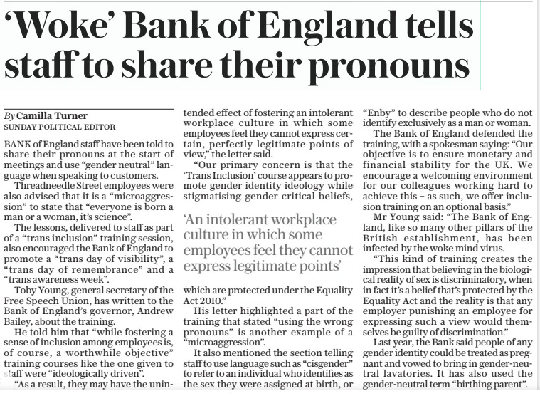 ‘Woke’ Bank of England tells staff to share their pronouns The Sunday Telegraph1 Sep 2024By Camilla Turner SUNDAY POLITICAL EDITOR BANK of England staff have been told to share their pronouns at the start of meetings and use “gender neutral” language when speaking to customers.  Threadneedle Street employees were also advised that it is a “microaggression” to state that “everyone is born a man or a woman, it’s science”.  The lessons, delivered to staff as part of a “trans inclusion” training session, also encouraged the Bank of England to promote a “trans day of visibility”, a “trans day of remembrance” and a “trans awareness week”.  Toby Young, general secretary of the Free Speech Union, has written to the Bank of England’s governor, Andrew Bailey, about the training.  He told him that “while fostering a sense of inclusion among employees is, of course, a worthwhile objective” training courses like the one given to staff were “ideologically driven”.  “As a result, they may have the unintended effect of fostering an intolerant workplace culture in which some employees feel they cannot express certain, perfectly legitimate points of view,” the letter said.  “Our primary concern is that the ‘Trans Inclusion’ course appears to promote gender identity ideology while stigmatising gender critical beliefs, which are protected under the Equality Act 2010.”  His letter highlighted a part of the training that stated “using the wrong pronouns” is another example of a “microaggression”.  It also mentioned the section telling staff to use language such as “cisgender” to refer to an individual who identifies as the sex they were assigned at birth, or “Enby” to describe people who do not identify exclusively as a man or woman.  The Bank of England defended the training, with a spokesman saying: “Our objective is to ensure monetary and financial stability for the UK. We encourage a welcoming environment for our colleagues working hard to achieve this – as such, we offer inclusion training on an optional basis.”  Mr Young said: “The Bank of England, like so many other pillars of the British establishment, has been infected by the woke mind virus.  “This kind of training creates the impression that believing in the biological reality of sex is discriminatory, when in fact it’s a belief that’s protected by the Equality Act and the reality is that any employer punishing an employee for expressing such a view would themselves be guilty of discrimination.”  Last year, the Bank said people of any gender identity could be treated as pregnant and vowed to bring in gender-neutral lavatories. It has also used the gender-neutral term “birthing parent”.  ‘An intolerant workplace culture in which some employees feel they cannot express legitimate points’  Article Name:‘Woke’ Bank of England tells staff to share their pronouns Publication:The Sunday Telegraph Author:By Camilla Turner SUNDAY POLITICAL EDITOR Start Page:5 End Page:5