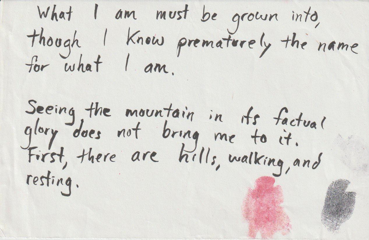 A page from a notebook that has the following handwritten statement: "What I am must be grown into, though I know prematurely the name for what I am. Seeing the mountain in its factual glory does not bring me to it. First, there are hills, walking, and resting."
