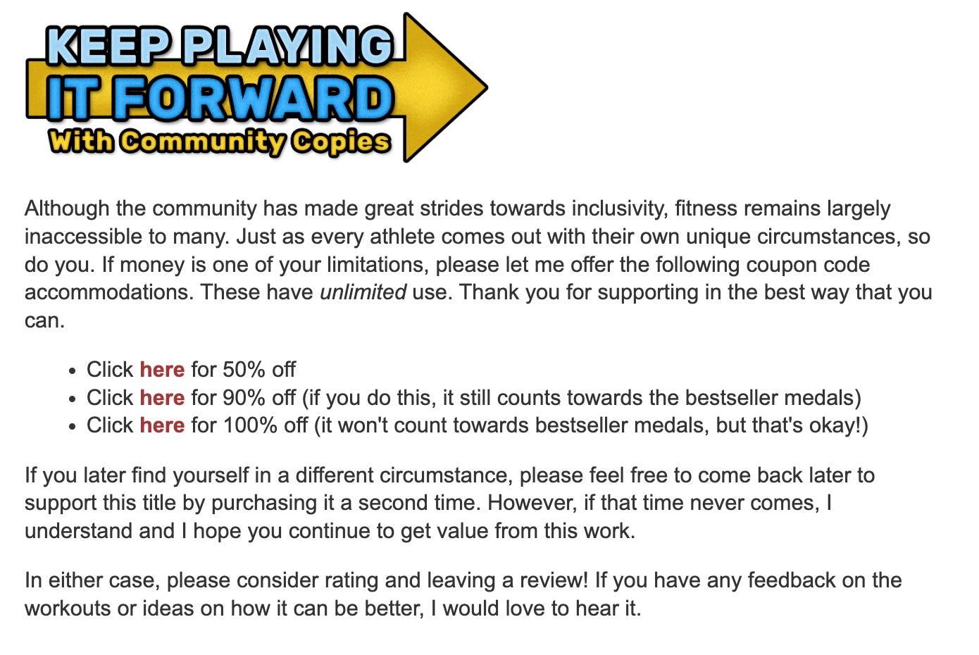 A screen capture that reads: Although the community has made great strides towards inclusivity, fitness remains largely inaccessible to many. Just as every athlete comes out with their own unique circumstances, so do you. If money is one of your limitations, please let me offer the following coupon code accommodations. These have unlimited use. Thank you for supporting in the best way that you can.  Click here for 50% off Click here for 90% off (if you do this, it still counts towards the bestseller medals) Click here for 100% off (it won't count towards bestseller medals, but that's okay!) If you later find yourself in a different circumstance, please feel free to come back later to support this title by purchasing it a second time. However, if that time never comes, I understand and I hope you continue to get value from this work.