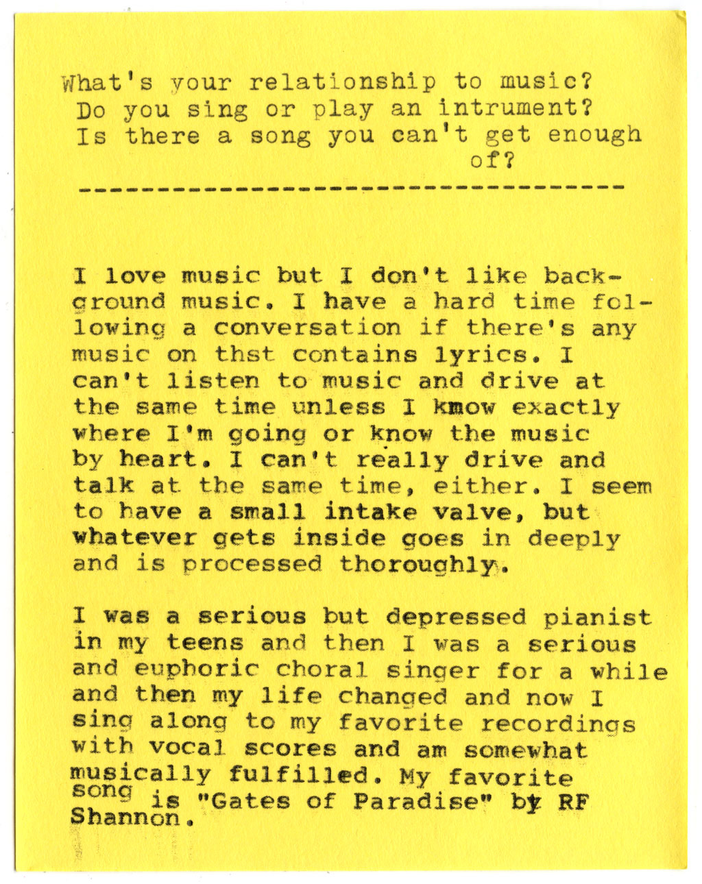 What's your relationship to music? Do you sing or play an instrument? Is there a song you can't get enough of?  I love music but I don't like background music. I have a hard time following a conversation if there's any music on that contains lyrics. I can't listen to music and drive at the same time unless I know exactly where I'm going or know the music by heart. I can't really drive and talk at the same time, either. I seem to have a small intake valve, but whatever gets inside goes in deeply and is processed thoroughly.  I was a serious but depressed pianist in my teens and then I was a serious and euphoric choral singer for a while and then my life changed and now I sing along to my favorite recordings with vocal scores and am somewhat musically fulfilled. My favorite song is "Gates of Paradise" by RF Shannon.