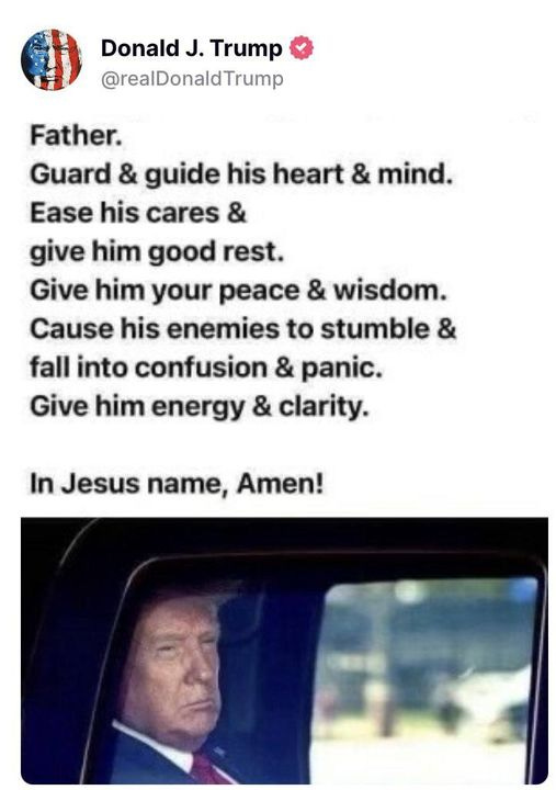 May be an image of 1 person and text that says 'Donald J. Trump @realDonaldTrump Father. Guard & guide his heart & mind. Ease his cares & give him good rest. Give him your peace & wisdom. Cause his enemies to stumble & fall into confusion & panic. Give him energy & clarity. In Jesus name, Amen!'