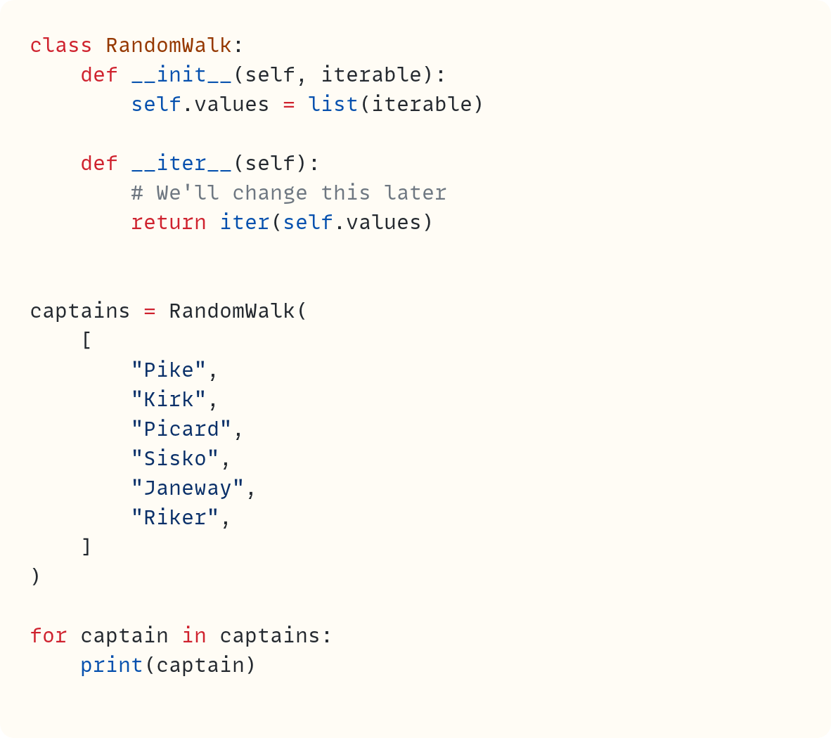 class RandomWalk:     def __init__(self, iterable):         self.values = list(iterable)      def __iter__(self):         # We'll change this later         return iter(self.values)   captains = RandomWalk(     [         "Pike",         "Kirk",         "Picard",         "Sisko",         "Janeway",         "Riker",     ] )  for captain in captains:     print(captain)