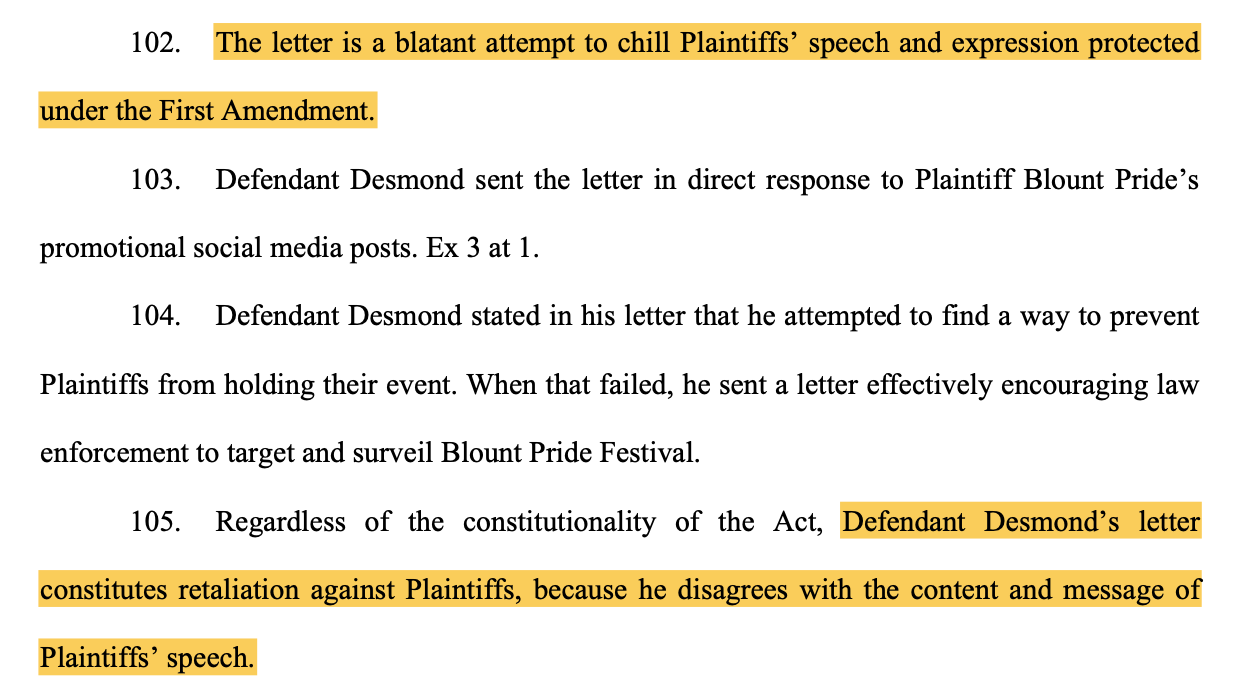 102. The letter is a blatant attempt to chill Plaintiffs’ speech and expression protected under the First Amendment. 103. Defendant Desmond sent the letter in direct response to Plaintiff Blount Pride’s promotional social media posts. Ex 3 at 1. 104. Defendant Desmond stated in his letter that he attempted to find a way to prevent Plaintiffs from holding their event. When that failed, he sent a letter effectively encouraging law enforcement to target and surveil Blount Pride Festival. 105. Regardless of the constitutionality of the Act, Defendant Desmond’s letter constitutes retaliation against Plaintiffs, because he disagrees with the content and message of Plaintiffs’ speech.