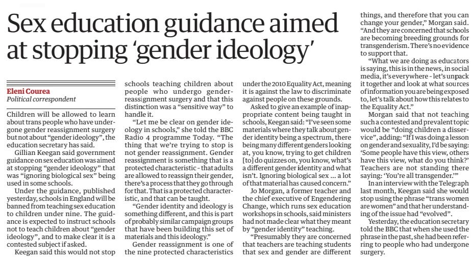 Sex education guidance aimed at stopping ‘gender ideology’ The Guardian17 May 2024Eleni Courea Political correspondent Children will be allowed to learn about trans people who have undergone gender reassignment surgery but not about “gender ideology”, the education secretary has said.  Gillian Keegan said government guidance on sex education was aimed at stopping “gender ideology” that was “ignoring biological sex” being used in some schools.  Under the guidance, published yesterday, schools in England will be banned from teaching sex education to children under nine. The guidance is expected to instruct schools not to teach children about “gender ideology”, and to make clear it is a contested subject if asked.  Keegan said this would not stop schools teaching children about people who undergo genderreassignment surgery and that this distinction was a “sensitive way” to handle it.  “Let me be clear on gender ideology in schools,” she told the BBC Radio 4 programme Today. “The thing that we’re trying to stop is not gender reassignment. Gender reassignment is something that is a protected characteristic – that adults are allowed to reassign their gender, there’s a process that they go through for that. That is a protected characteristic, and that can be taught.  “Gender identity and ideology is something different, and this is part of probably similar campaign groups that have been building this set of materials and this ideology.”  Gender reassignment is one of the nine protected characteristics under the 2010 Equality Act, meaning it is against the law to discriminate against people on these grounds.  Asked to give an example of inappropriate content being taught in schools, Keegan said: “I’ve seen some materials where they talk about gender identity being a spectrum, there being many different genders looking at, you know, trying to get children [to] do quizzes on, you know, what’s a different gender identity and what isn’t. Ignoring biological sex … a lot of that material has caused concern.”  Jo Morgan, a former teacher and the chief executive of Engendering Change, which runs sex education workshops in schools, said ministers had not made clear what they meant by “gender identity” teaching.  “Presumably they are concerned that teachers are teaching students that sex and gender are different things, and therefore that you can change your gender,” Morgan said. “And they are concerned that schools are becoming breeding grounds for transgenderism. There’s no evidence to support that.  “What we are doing as educators is saying, this is in the news, in social media, it’s everywhere – let’s unpack it together and look at what sources of information you are being exposed to, let’s talk about how this relates to the Equality Act.”  Morgan said that not teaching such a contested and prevalent topic would be “doing children a disservice”, adding: “If I was doing a lesson on gender and sexuality, I’d be saying: ‘Some people have this view, others have this view, what do you think?’ Teachers are not standing there saying: ‘You’re all transgender.’”  In an interview with the Telegraph last month, Keegan said she would stop using the phrase “trans women are women” and that her understanding of the issue had “evolved”.  Yesterday, the education secretary told the BBC that when she used the phrase in the past, she had been referring to people who had undergone surgery.  Article Name:Sex education guidance aimed at stopping ‘gender ideology’ Publication:The Guardian Author:Eleni Courea Political correspondent Start Page:15 End Page:15