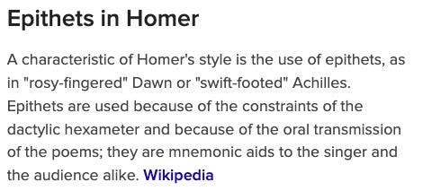 Epithets in Homer A characteristic of Homer's style is the use of epithets, as in "rosy-fingered" Dawn or "swift-footed" Achilles. Epithets are used because of the constraints of the dactylic hexameter and because of the oral transmission of the poems; they are mnemonic aids to the singer and the audience alike. Wikipedia
