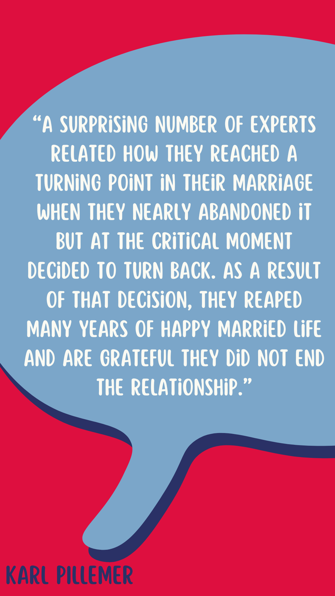 “A surprising number of experts related how they reached a turning point in their marriage when they nearly abandoned it but at the critical moment decided to turn back. As a result of that decision, they reaped many years of happy married life and are grateful they did not end the relationship,” said Karl Pillemer.