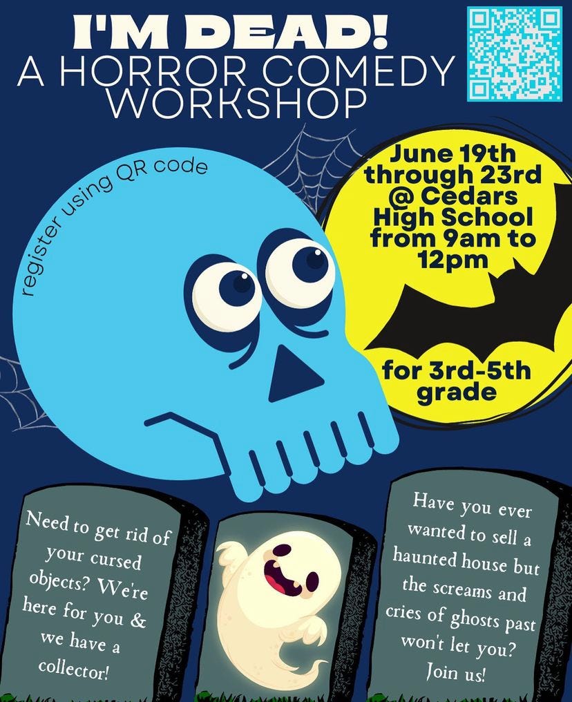  a flyer for ABC’s I’m Dead! A Horror Comedy Workshop taking place June 19th through 23rd at Cedars High School from 9am to 12pm for 3rd-5th grade. You can register using the QR code on the top right corner. A preview of activities are shown on tombstones. “Need to get rid of your cursed objects? We’re here for you & we have a collector!” And “Have you ever wanted to sell a haunted house but the screams and cries of ghosts past won't let you? Join us!”