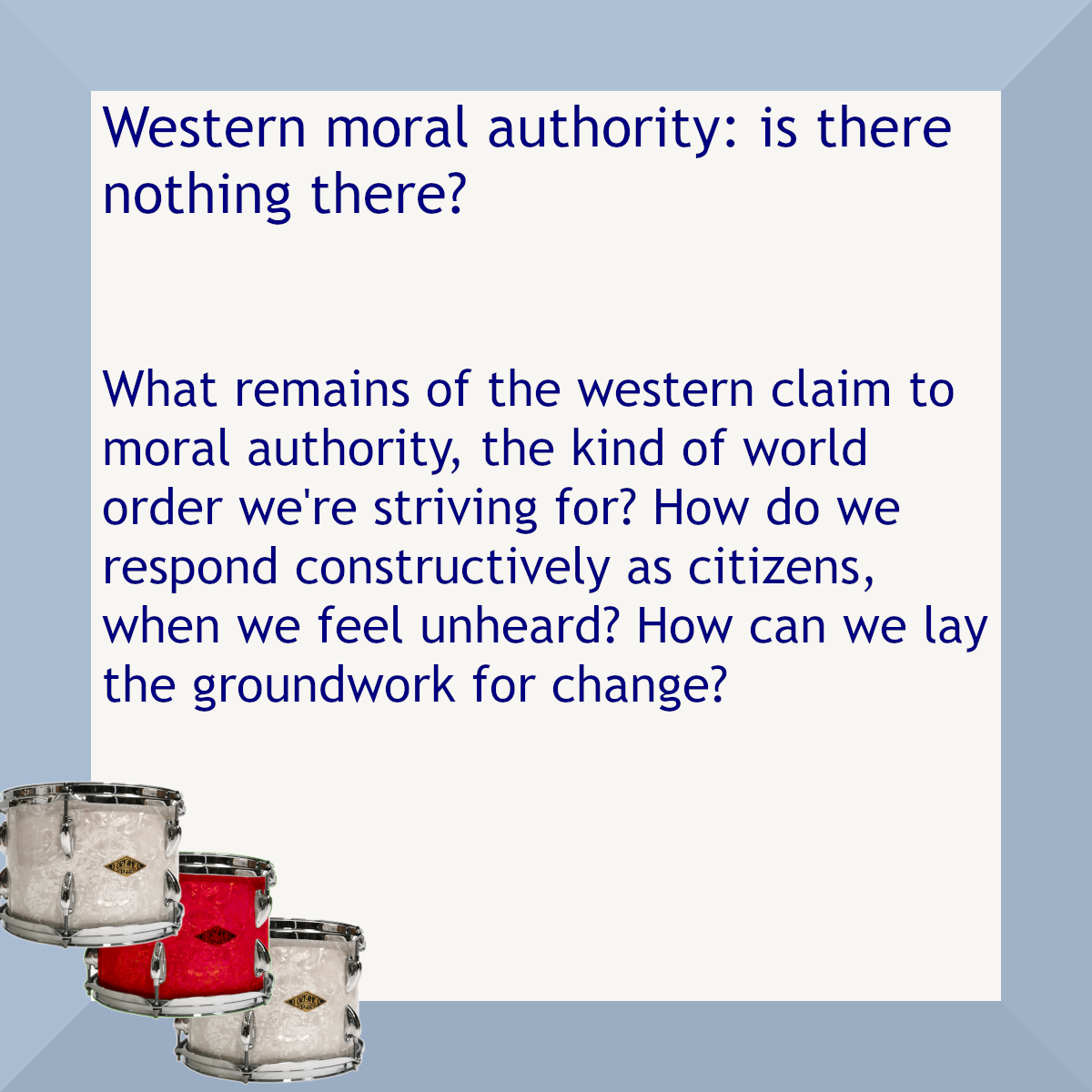 Blue border with three drums, one red. Text: Western moral authority: is there nothing there? What remains of the western claim to moral authority, the kind of world order we're striving for? How do we respond constructively as citizens, when we feel unheard? How can we lay the groundwork for change?