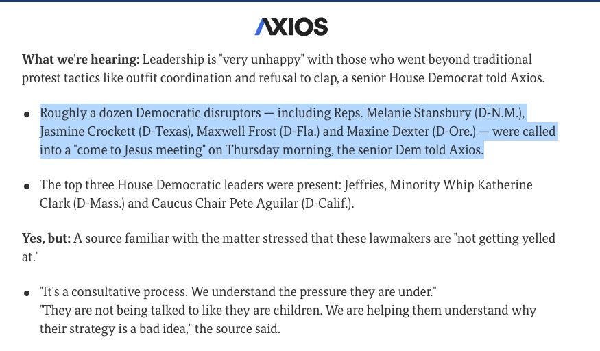 From AXIOS:

"What we're hearing: Leadership is "very unhappy" with those who went beyond traditional protest tactics like outfit coordination and refusal to clap, a senior House Democrat told Axios.

Roughly a dozen Democratic disruptors — including Reps. Melanie Stansbury (D-N.M.), Jasmine Crockett (D-Texas), Maxwell Frost (D-Fla.) and Maxine Dexter (D-Ore.) — were called into a "come to Jesus meeting" on Thursday morning, the senior Dem told Axios.
The top three House Democratic leaders were present: Jeffries, Minority Whip Katherine Clark (D-Mass.) and Caucus Chair Pete Aguilar (D-Calif.).
Yes, but: A source familiar with the matter stressed that these lawmakers are "not getting yelled at."

"It's a consultative process. We understand the pressure they are under."
"They are not being talked to like they are children. We are helping them understand why their strategy is a bad idea," the source said."
