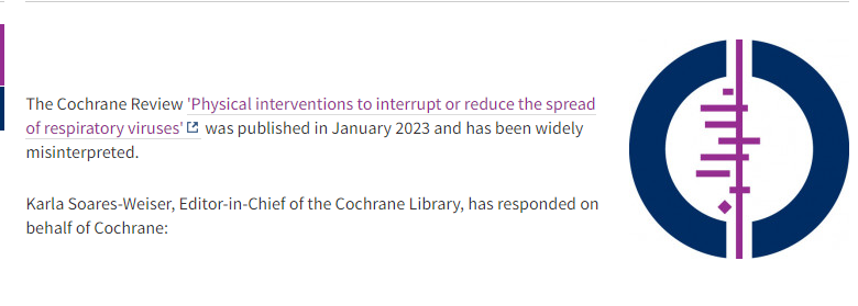 The Cochrane Review 'Physical interventions to interrupt or reduce the spread of respiratory viruses' was published in January 2023 and has been widely misinterpreted.  Karla Soares-Weiser, Editor-in-Chief of the Cochrane Library, has responded on behalf of Cochrane: