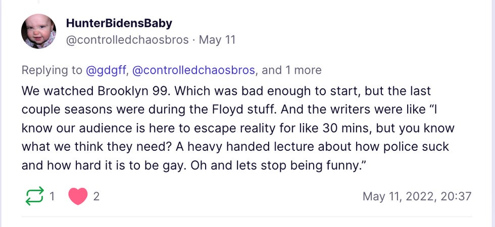 We watched Brooklyn 99. Which was bad enough to start, but the last couple seasons were during the Floyd stuff. And the writers were like \u201cI know our audience is here to escape reality for like 30 mins, but you know what we think they need? A heavy handed lecture about how police suck and how hard it is to be gay. Oh and lets stop being funny.\u201d