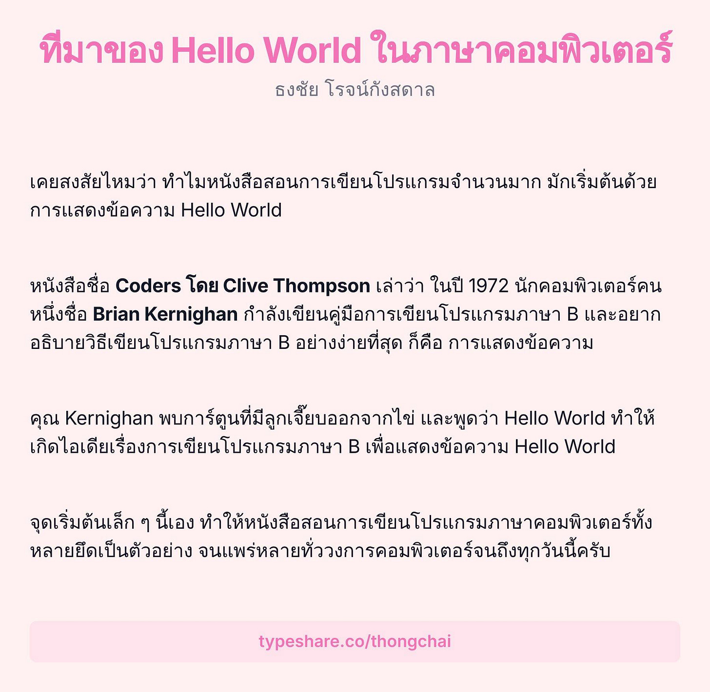 อาจเป็นรูปภาพของ ข้อความพูดว่า "ทีมาของ Hello World ในภาษาคอมพิวเตอร์ ธงชัย โรจน์กังสดาล เคยสงสัยไหมว่า ทำไมหนังสือสอการเียนโปรากมจำ มักเริ่มต้นด้วย การแสดงข้อความ Hello World หนังสือชื่อ Coders โดย Clive Thompson เล่าว่า ในปี 1972 นักคอมพิวเตอร์คน หนึ่งชื่อ Brian Kernighan กำลังเขียนคูมือการเยนโปรแกรภ B และอยาก อธิบายวิธีเขียนโปรแกรมภาษา B อย่างง่ายที่สุด ก็คือ การแสดงข้อความ คุณ Kernighan พบการ์ตุนที่มีลูกเจี้ยบอกจากไข และพูดว่า Hello World ทำ ทำให้ ให้ เกิดไืเดียเรื่องกรเชยนปรแกร B เพื่อแสดงข้อความ Hello World จุดเริ่มตนเล็ก ៗ นี้เอง จทำให้ห้อือกากร์เน หลายยืดเป็นตัวอย่าง จนแหร่นลายทั้วากคเทีเดรอ typeshare.co/thongchai"