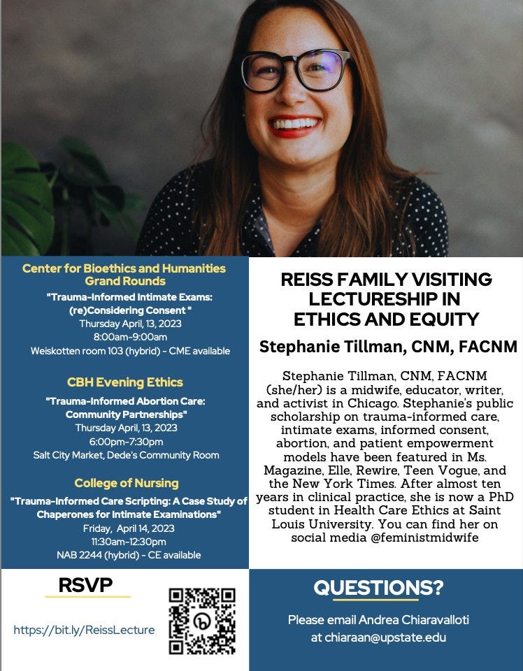 Photo of Stephanie Tillman, a woman with long brown hair and glasses, smiling in front of a grey backdrop. The flier lists Stephanie's bio and three events: 

Center for Bioethics and Humanities Grand Rounds
"Trauma-Informed Intimate Exams: (re)Considering Consent " Thursday April, 13, 2023 8:00am-9:00am
Weiskotten room 103 (hybrid) - CME available

CBH Evening Ethics
"Trauma-Informed Abortion Care: Community Partnerships" Thursday April, 13, 2023 6:00pm-7:30pm
Salt City Market, Dede's Community Room

College of Nursing
"Trauma-Informed Care Scripting: A Case Study of Chaperones for Intimate Examinations" Friday, April 14, 2023 11:30am-12:30pm
NAB 2244 (hybrid) - CE available

The RSVP link is http://bit.ly/ReissLecture, and there is a QR code. 

QUESTIONS?
Please email Andrea Chiaravalloti at chiaraan@upstate.edu
