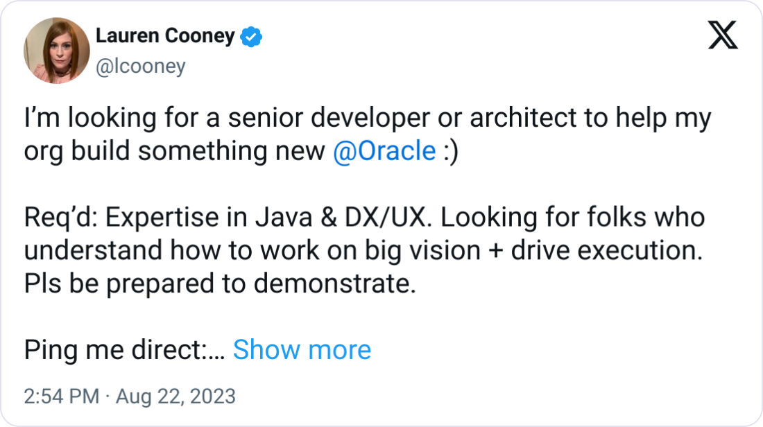 Lauren Cooney @lcooney I’m looking for a senior developer or architect to help my org build something new  @Oracle  :)   Req’d: Expertise in Java & DX/UX. Looking for folks who understand how to work on big vision + drive execution. Pls be prepared to demonstrate.   Ping me direct: lauren.cooney@oracle.com  Thx!