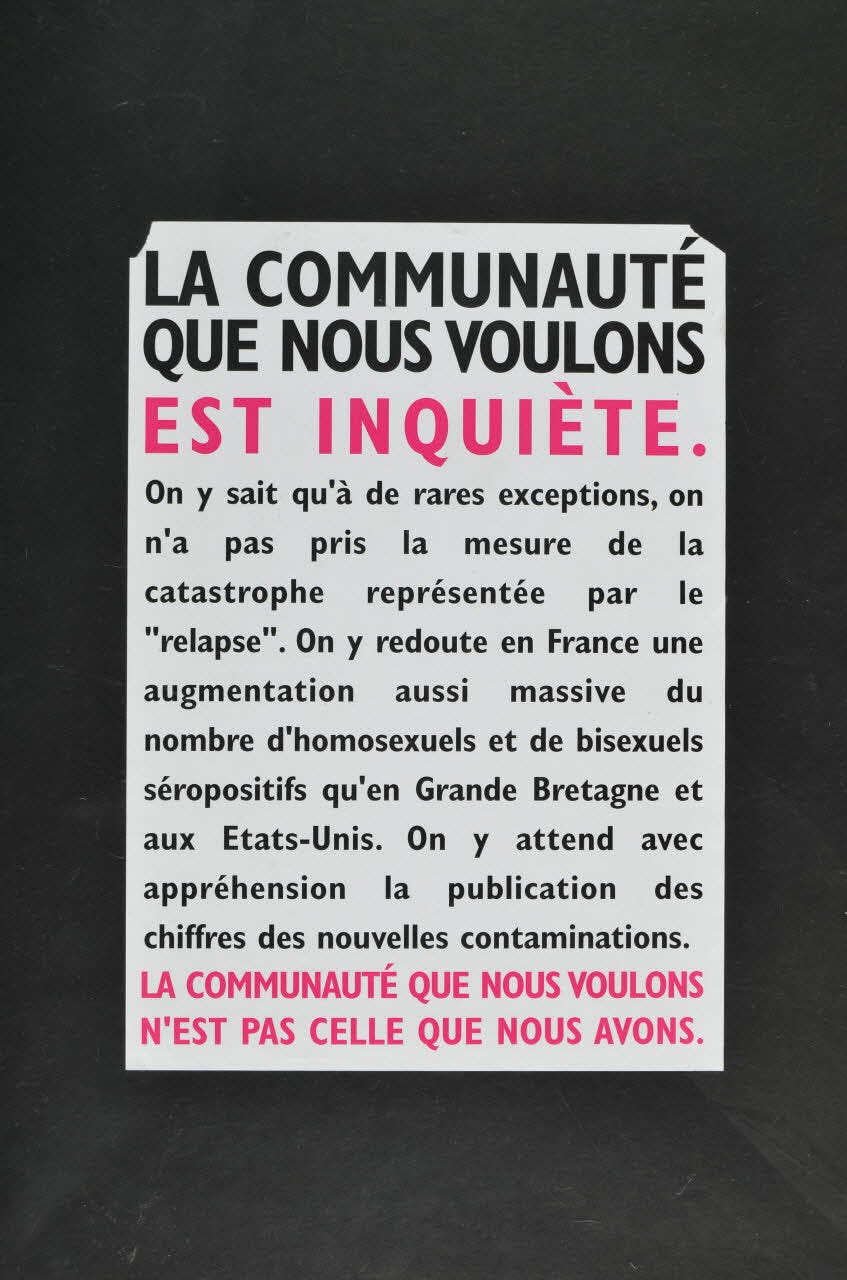 Affiche d'Act Up encadrée de noir, écrite en noir et rose sur fond blanc :  "La communauté que nous voulons est inquiète. On y sait qu'à de rare exceptions, on a pas pris la mesure de la catastrophe représentée par le "relapse". On y redoute en France une augmentation aussi massive du nombre d'homosexuels et de bisexuels séropositifs qu'en Grande Bretagne et aux Etats-Unis. On y attend avec appréhension la publication des chiffres des nouvelles contaminations. La communauté que nous voulons n'est pas celle que nous avons."