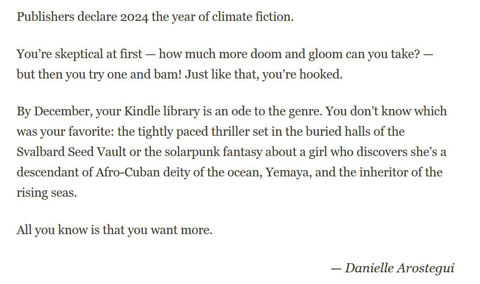 Publishers declare 2024 the year of climate fiction. You're skeptical at firs—how much more doom and gloom can you take?—but then you try one and bam! Just like that, you're hooked. By December, your Kindle library is an ode to the genre. You don't know which one was your favorite: the tightly paced thriller set in the buried halls of the Svalbard Seed Vault or the solarpunk fantasy about a girl who discovers she's a descendant of Afro-Cuban deity of the ocean, Yemaya, and the inheritor of the rising seas. All you know is that you want more.