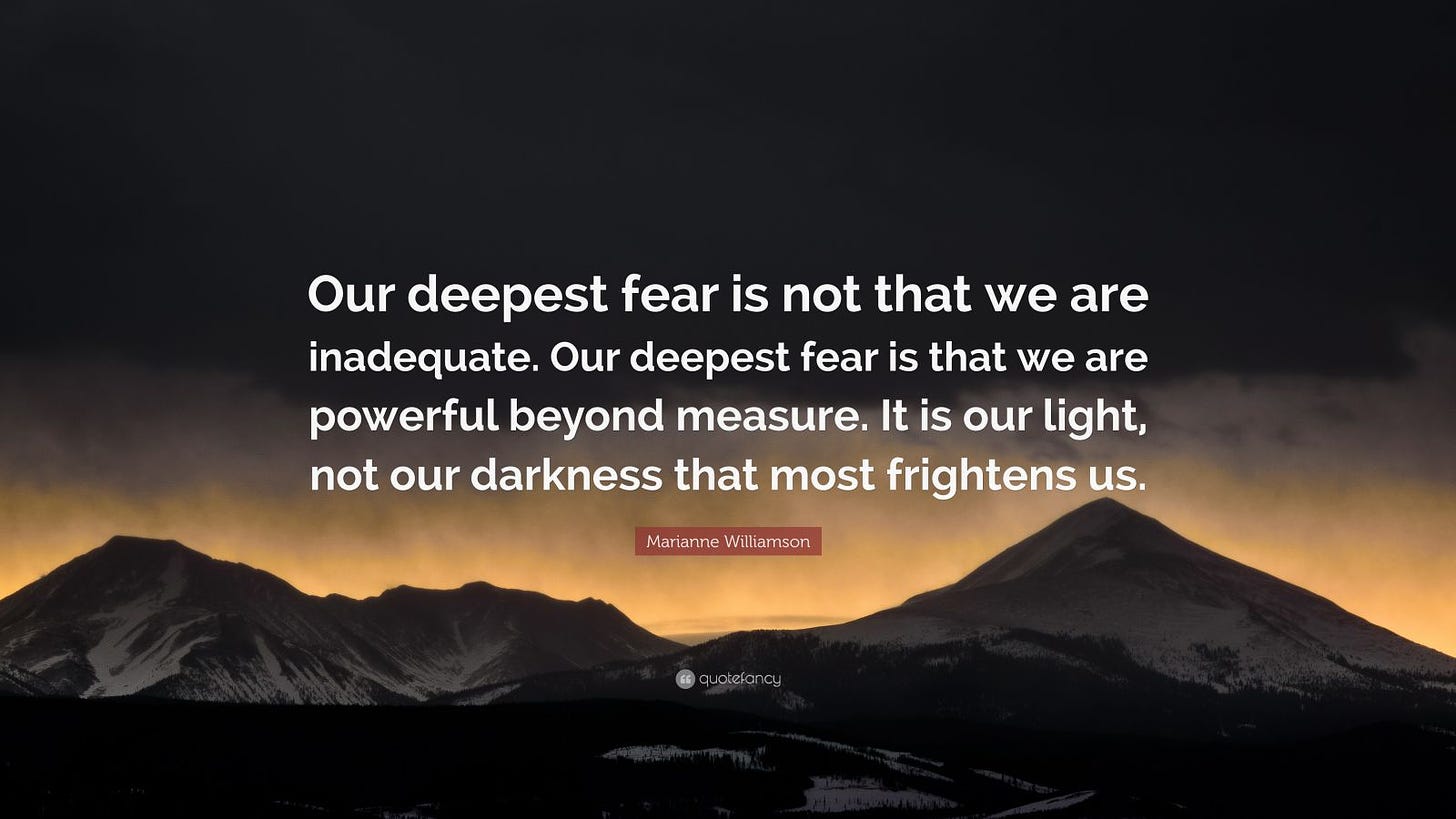 Marianne Williamson Quote: “Our deepest fear is not that we are inadequate. Our deepest fear is that we are powerful beyond measure. It is our light, not our darkness that most frightens us.”