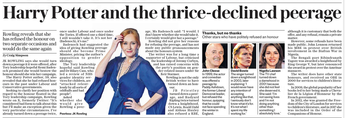 Harry Potter and the thrice-declined peerage Rowling reveals that she has refused the honour on two separate occasions and would do the same again The Daily Telegraph21 Oct 2024By Craig Simpson  Peerless: JK Rowling JK ROWLING says she would turn down a peerage it it were offered, after Tory leadership hopeful Kemi Badenoch promised she would bestow the honour should she win her campaign.  The Harry Potter author, 59, also revealed that she he had refused honours in the past under Labour and Conservative governments.  Seeking to clarify her position with regard to the honour floated in the Tory leadership campaign, Rowling wrote on X, formerly Twitter: “It’s considered bad form to talk about this but I’ll make an exception given the very particular circumstances. I’ve already turned down a peerage twice, once under Labour and once under the Tories. If offered one a third time, I still wouldn’t take it. It’s not her (Badenoch), it’s me.”  Badenoch had suggested the idea of giving Rowling peerage should she become Prime Minister, pricing the author’s opposition to gender ideology.  The Tory leadership hopeful said Rowling and Dr Hilary Cass, who led a review of NHS gender identity services for children, are “attacked relentlessly by all sorts of oddballs and bad people”.  Asked whether she would give  Rowling a peerage, Ms Badenoch said: “I would. I don’t know whether she would take it. I certainly would give her a peerage.” Rowling did not give her reasons for refusing the peerage, and has not made any public pronouncements about the honours system  The writer was for a long time a supporter of Labour, but criticised the leadership of Jeremy Corbyn, and has raised concerns with the party’s position on gender-related issues under Sir Keir Starmer. Rowling is not the only British writer to have turned down an honour.  JB Priestley turned down a peerage, and Rudyard Kipling twice turned down a knighthood. CS Lewis, Roald Dahl and Aldous Huxley also refused a KBE, although it is customary that both the offer, and any refusal, remain a private matter.  However, some refusals have been made public. John Lennon returned his MBE in protest over British involvement in the Biafran War in Nigeria.  The Bengali poet Ribindranath Tagore was awarded a knighthood by King George V, but later renounced the award in protest over the Amritsar massacre.  The writer does have other state honours, and received an OBE in 2000 for services to children’s literature.  In 2009, the global popularity of her books led to her being made a Chevalier de la Légion d’honneur by the French government.  In 2012, she was granted the Freedom of the City of London for services to children’s literature, and in 2017 she was included in the Order of the Companions of Honour.  Article Name:Harry Potter and the thrice-declined peerage Publication:The Daily Telegraph Author:By Craig Simpson Start Page:3 End Page:3