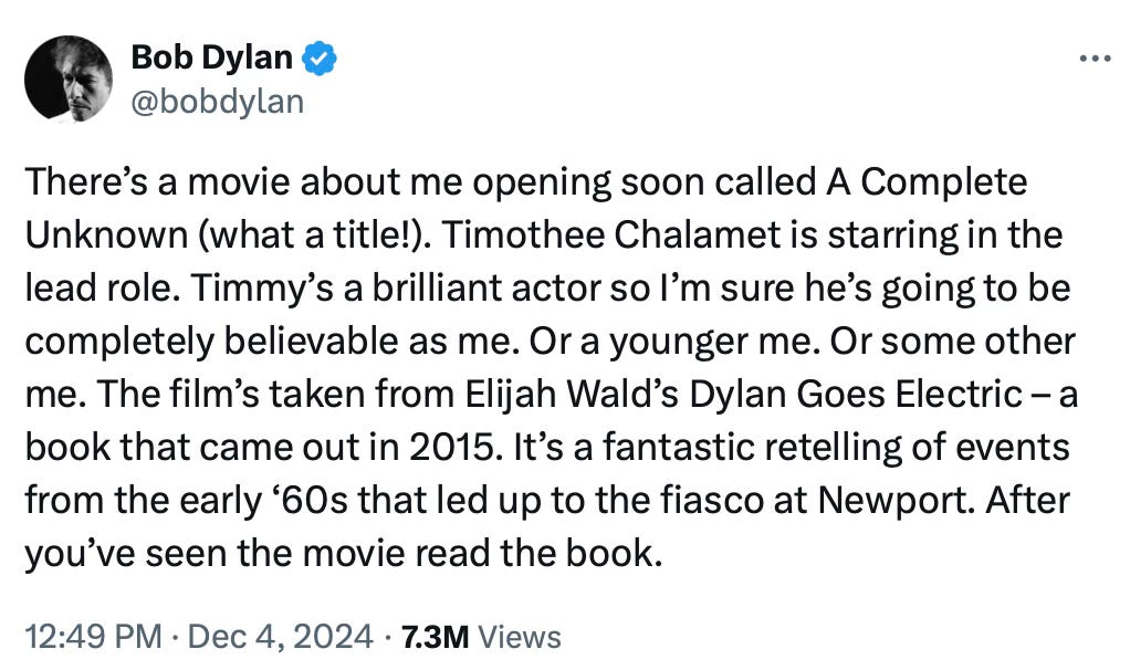 There’s a movie about me opening soon called A Complete Unknown (what a title!). Timothee Chalamet is starring in the lead role. Timmy’s a brilliant actor so I’m sure he’s going to be completely believable as me. Or a younger me. Or some other me. The film’s taken from Elijah Wald’s Dylan Goes Electric – a book that came out in 2015. It’s a fantastic retelling of events from the early ‘60s that led up to the fiasco at Newport. After you’ve seen the movie read the book.