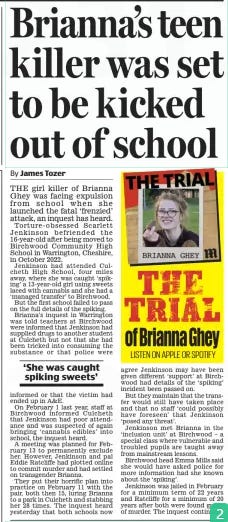 Brianna’s teen killer was set to be kicked out of school Daily Mail25 Oct 2024By James Tozer  THE girl killer of Brianna Ghey was facing expulsion from school when she launched the fatal ‘frenzied’ attack, an inquest has heard.  Torture-obsessed Scarlett Jenkinson befriended the 16-year-old after being moved to Birchwood Community High School in Warrington, Cheshire, in October 2022.  Jenkinson had attended Culcheth High School, four miles away, where she was caught ‘spiking’ a 13-year-old girl using sweets laced with cannabis and she had a ‘managed transfer’ to Birchwood.  But the first school failed to pass on the full details of the spiking.  Brianna’s inquest in Warrington was told teachers at Birchwood were informed that Jenkinson had supplied drugs to another student at Culcheth but not that she had been tricked into consuming the substance or that police were informed or that the victim had ended up in A&E.  On February 1 last year, staff at Birchwood informed Culcheth that Jenkinson had poor attendance and was suspected of again bringing ‘cannabis edibles’ into school, the inquest heard.  A meeting was planned for February 13 to permanently exclude her. However, Jenkinson and pal Eddie Ratcliffe had plotted online to commit murder and had settled on transgender Brianna.  They put their horrific plan into practice on February 11 with the pair, both then 15, luring Brianna to a park in Culcheth and stabbing her 28 times. The inquest heard yesterday that both schools now agree Jenkinson may have been given different ‘support’ at Birchwood had details of the ‘spiking’ incident been passed on.  But they maintain that the transfer would still have taken place and that no staff ‘could possibly have foreseen’ that Jenkinson ‘posed any threat’.  Jenkinson met Brianna in the ‘inclusion unit’ at Birchwood – a special class where vulnerable and troubled pupils are taught away from mainstream lessons.  Birchwood head Emma Mills said she would have asked police for more information had she known about the ‘spiking’.  Jenkinson was jailed in February for a minimum term of 22 years and Ratcliffe for a minimum of 20 years after both were found guilty of murder. The inquest continues.  ‘She was caught spiking sweets’  Article Name:Brianna’s teen killer was set to be kicked out of school Publication:Daily Mail Author:By James Tozer Start Page:22 End Page:22