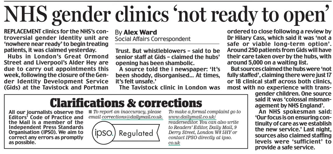 NHS gender clinics ‘not ready to open’ Daily Mail2 Apr 2024By Alex Ward Social Affairs Correspondent REPLACEMENT clinics for the NHS’s controversial gender identity unit are ‘nowhere near ready’ to begin treating patients, it was claimed yesterday.  Hubs in London’s Great Ormond Street and Liverpool’s Alder Hey are due to carry out appointments this week, following the closure of the Gender Identity Development Service (Gids) at the Tavistock and Portman  Trust. But whistleblowers – said to be senior staff at Gids – claimed the hubs’ opening has been shambolic.  A source told the i newspaper: ‘It’s been shoddy, disorganised... At times, it’s felt unsafe.’  The Tavistock clinic in London was ordered to close following a review by Dr Hilary Cass, which said it was ‘not a safe or viable long-term option’. Around 50 patients from Gids will have their care taken over by the hubs, with around 5,000 on a waiting list.  But sources claimed the hubs were ‘not fully staffed’, claiming there were just 17 or 18 clinical staff across both clinics, most with no experience with transgender children. One source said it was ‘colossal mismanagement by NHS England’.  An NHS spokesman said: ‘Our focus is on ensuring continuity of care as we establish the new service.’ Last night, sources also claimed staffing levels were ‘sufficient’ to provide a safe service.  Article Name:NHS gender clinics ‘not ready to open’ Publication:Daily Mail Author:By Alex Ward Social Affairs Correspondent Start Page:2 End Page:2