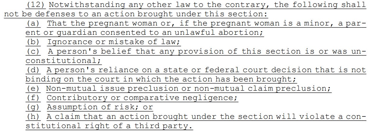 5 (12) Notwithstanding any other law to the contrary, the following shall 6 not be defenses to an action brought under this section: 7 (a) That the pregnant woman or, if the pregnant woman is a minor, a par8 ent or guardian consented to an unlawful abortion; 9 (b) Ignorance or mistake of law; 10 (c) A person's belief that any provision of this section is or was un11 constitutional; 12 (d) A person's reliance on a state or federal court decision that is not 13 binding on the court in which the action has been brought; 14 (e) Non-mutual issue preclusion or non-mutual claim preclusion; 15 (f) Contributory or comparative negligence; 16 (g) Assumption of risk; or 17 (h) A claim that an action brought under the section will violate a con18 stitutional right of a third party.