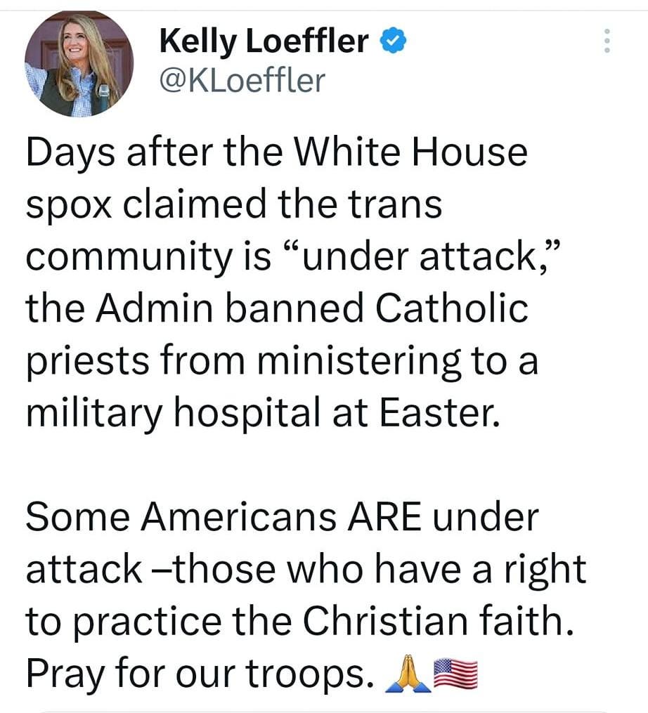 May be an image of 1 person and text that says '6:47 M 85% Tweet Kelly Loeffler @KLoeffler Days after the White House spox claimed the trans community is "under attack," the Admin banned Catholic priests from ministering to a military hospital at Easter. Some Americans ARE under attack -those who have a right to practice the Christian faith. Pray for our troops. Military Archdiocese @Mil... 1d @WRBethesda has issued a cease and desist order directing Catholic priests to cease any religious services at Walter Reed National Military Medical Center, during Hol... Show this thread Tweet your reply'