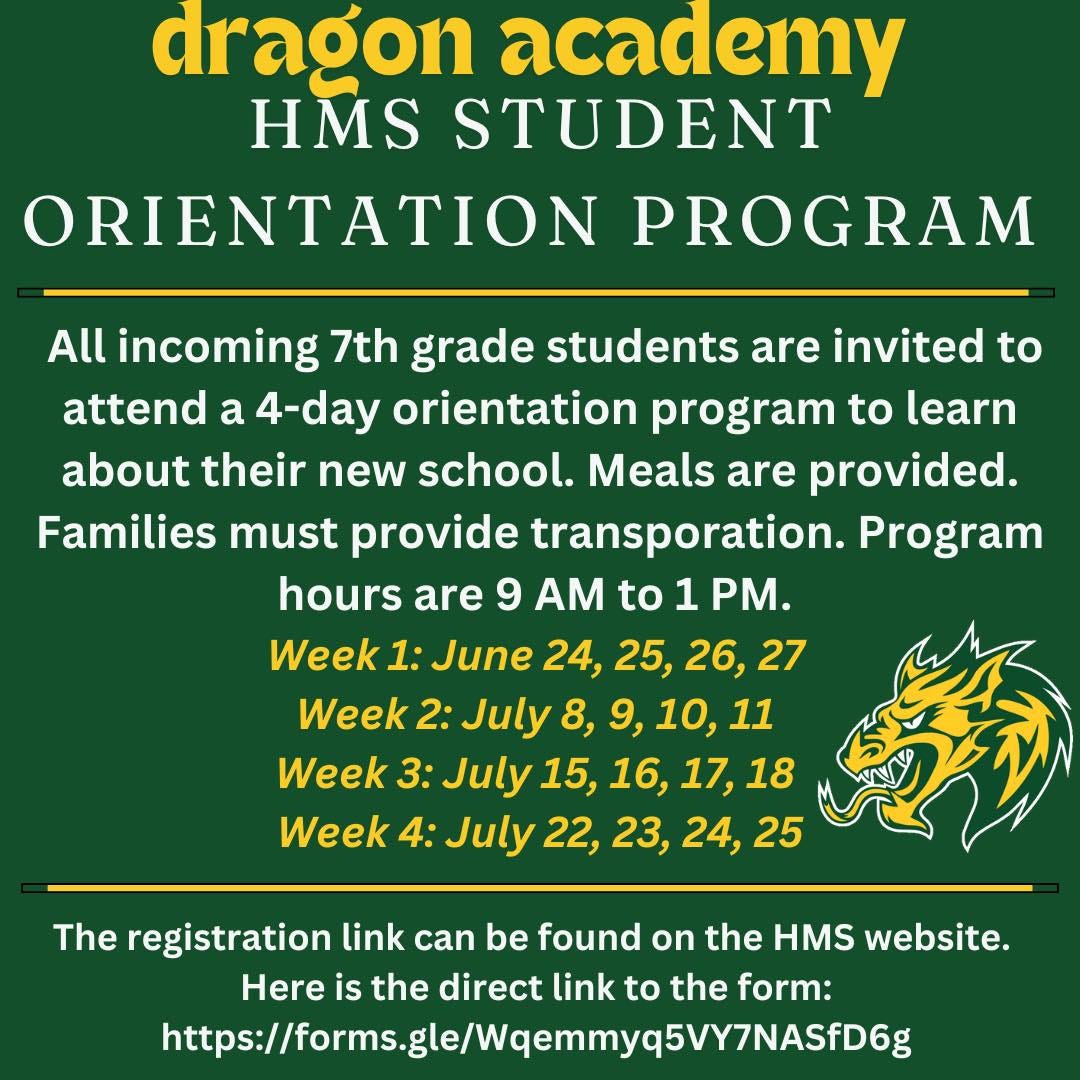 May be an image of text that says 'dragon academy HMS STUDENT ORIENTATION PROGRAM All incoming 7th grade students are invited to attend a 4-day orientation program to learn about their new school. Meals are provided. Families must provide transporation. Program hours are 9 AM to 1 PM. Week 1: June 24, 25, 26, 27 Week 2: July 8, 9, 10, 11 Week 3: July 15, 16, 17, 18 Week 4: July 22, 23, 24, 25 The registration link can be found on the HMS website. Here is the direct link to the form: https://asgsl/lea0Y7A'