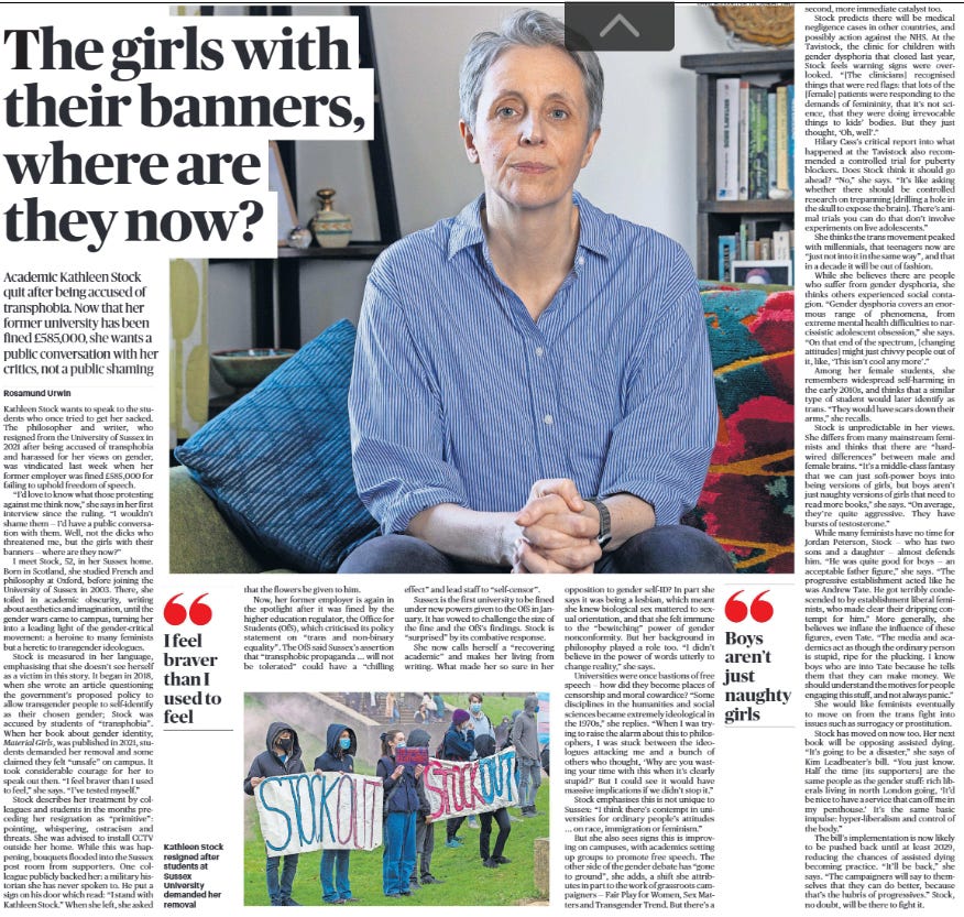 The girls with their banners, where are they now? Academic Kathleen Stock quit after being accused of transphobia. Now that her former university has been fined £585,000, she wants a public conversation with her critics, not a public shaming Rosamund Urwin  Kathleen Stock resigned after students at Sussex University demanded her removal Next image › Kathleen Stock wants to speak to the students who once tried to get her sacked. The philosopher and writer, who resigned from the University of Sussex in 2021 after being accused of transphobia and harassed for her views on gender, was vindicated last week when her former employer was fined £585,000 for failing to uphold freedom of speech.  “I’d love to know what those protesting against me think now,” she says in her first interview since the ruling. “I wouldn’t shame them — I’d have a public conversation with them. Well, not the dicks who threatened me, but the girls with their banners — where are they now?”  I meet Stock, 52, in her Sussex home. Born in Scotland, she studied French and philosophy at Oxford, before joining the University of Sussex in 2003. There, she toiled in academic obscurity, writing about aesthetics and imagination, until the gender wars came to campus, turning her into a leading light of the gender-critical movement: a heroine to many feminists but a heretic to transgender ideologues.  Stock is measured in her language, emphasising that she doesn’t see herself as a victim in this story. It began in 2018, when she wrote an article questioning the government’s proposed policy to allow transgender people to self-identify as their chosen gender; Stock was accused by students of “transphobia”. When her book about gender identity, Material Girls, was published in 2021, students demanded her removal and some claimed they felt “unsafe” on campus. It took considerable courage for her to speak out then. “I feel braver than I used to feel,” she says. “I’ve tested myself.”  Stock describes her treatment by colleagues and students in the months preceding her resignation as “primitive”: pointing, whispering, ostracism and threats. She was advised to install CCTV outside her home. While this was happening, bouquets flooded into the Sussex post room from supporters. One colleague publicly backed her: a military historian she has never spoken to. He put a sign on his door which read: “I stand with Kathleen Stock.” When she left, she asked that the flowers be given to him.  I feel braver than I used to feel  Now, her former employer is again in the spotlight after it was fined by the higher education regulator, the Office for Students (OfS), which criticised its policy statement on “trans and non-binary equality”. The OfS said Sussex’s assertion that “transphobic propaganda ... will not be tolerated” could have a “chilling effect” and lead staff to “self-censor”.  Sussex is the first university to be fined under new powers given to the OfS in January. It has vowed to challenge the size of the fine and the OfS’s findings. Stock is “surprised” by its combative response.  She now calls herself a “recovering academic” and makes her living from writing. What made her so sure in her opposition to gender self-ID? In part she says it was being a lesbian, which meant she knew biological sex mattered to sexual orientation, and that she felt immune to the “bewitching” power of gender nonconformity. But her background in philosophy played a role too. “I didn’t believe in the power of words utterly to change reality,” she says.  Universities were once bastions of free speech — how did they become places of censorship and moral cowardice? “Some disciplines in the humanities and social sciences became extremely ideological in the 1970s,” she replies. “When I was trying to raise the alarm about this to philosophers, I was stuck between the ideologues attacking me and a bunch of others who thought, ‘Why are you wasting your time with this when it’s clearly stupid?’ But I could see it would have massive implications if we didn’t stop it.”  Stock emphasises this is not unique to Sussex: “I think there’s contempt in universities for ordinary people’s attitudes ... on race, immigration or feminism.” But she also sees signs this is improving on campuses, with academics setting up groups to promote free speech. The other side of the gender debate has “gone to ground”, she adds, a shift she attributes in part to the work of grassroots campaigners — Fair Play for Women, Sex Matters and Transgender Trend. But there’s a second, more immediate catalyst too.  Boys aren’t just naughty girls   Stock predicts there will be medical negligence cases in other countries, and possibly action against the NHS. At the Tavistock, the clinic for children with gender dysphoria that closed last year, Stock feels warning signs were overlooked. “[The clinicians] recognised things that were red flags: that lots of the [female] patients were responding to the demands of femininity, that it’s not science, that they were doing irrevocable things to kids’ bodies. But they just thought, ‘Oh, well’.”  Hilary Cass’s critical report into what happened at the Tavistock also recommended a controlled trial for puberty blockers. Does Stock think it should go ahead? “No,” she says. “It’s like asking whether there should be controlled research on trepanning [drilling a hole in the skull to expose the brain]. There’s animal trials you can do that don’t involve experiments on live adolescents.”  She thinks the trans movement peaked with millennials, that teenagers now are “just not into it in the same way”, and that in a decade it will be out of fashion.  While she believes there are people who suffer from gender dysphoria, she thinks others experienced social contagion. “Gender dysphoria covers an enormous range of phenomena, from extreme mental health difficulties to narcissistic adolescent obsession,” she says. “On that end of the spectrum, [changing attitudes] might just chivvy people out of it, like, ‘This isn’t cool any more’.”  Among her female students, she remembers widespread self-harming in the early 2010s, and thinks that a similar type of student would later identify as trans. “They would have scars down their arms,” she recalls.  Stock is unpredictable in her views. She differs from many mainstream feminists and thinks that there are “hardwired differences” between male and female brains. “It’s a middle-class fantasy that we can just soft-power boys into being versions of girls, but boys aren’t just naughty versions of girls that need to read more books,” she says. “On average, they’re quite aggressive. They have bursts of testosterone.”  While many feminists have no time for Jordan Peterson, Stock — who has two sons and a daughter — almost defends him. “He was quite good for boys — an acceptable father figure,” she says. “The progressive establishment acted like he was Andrew Tate. He got terribly condescended to by establishment liberal feminists, who made clear their dripping contempt for him.” More generally, she believes we inflate the influence of these figures, even Tate. “The media and academics act as though the ordinary person is stupid, ripe for the plucking. I know boys who are into Tate because he tells them that they can make money. We should understand the motives for people engaging this stuff, and not always panic.” She would like feminists eventually to move on from the trans fight into issues such as surrogacy or prostitution.  Stock has moved on now too. Her next book will be opposing assisted dying. “It’s going to be a disaster,” she says of Kim Leadbeater’s bill. “You just know. Half the time [its supporters] are the same people as the gender stuff: rich liberals living in north London going, ‘It’d be nice to have a service that can off me in my penthouse.’ It’s the same basic impulse: hyper-liberalism and control of the body.”  The bill’s implementation is now likely to be pushed back until at least 2029, reducing the chances of assisted dying becoming practice. “It’ll be back,” she says. “The campaigners will say to themselves that they can do better, because that’s the hubris of progressives.” Stock, no doubt, will be there to fight it.