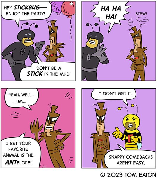 A superhero named Ant Man walks up to a giant stick bug at a party and says “Hey Stickbug, enjoy the party, don’t be such a stick in the mud.” The Ant Man walks off laughing. Hahaha. Stickbug crosses it’s arms and glares. A spiral line is above Stickbug’s head and the word “stew”. Stickbug says, “Yeah, well…um…I bet your favorite animal is an ant-elope.” A giant bee super hero holding a red drink cup says, “I don’t get it.” The Stickbug says, “Yeah, well, snappy comebacks aren’t easy.”