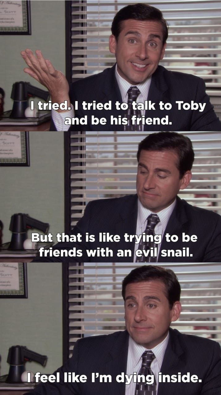 screengrabs from the office where Michael says "I tried. I tried to talk to Toby and be his friend. But that is like trying to be friends with an evil snail. I feel like I'm dying inside."