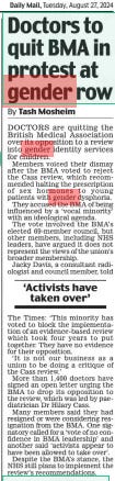 Doctors to quit BMA in protest at gender row Daily Mail27 Aug 2024By Tash Mosheim DOCTORS are quitting the British Medical Association over its opposition to a review into gender identity services for children.  Members voiced their dismay after the BMA voted to reject the Cass review, which recommended halting the prescription of sex hormones to young patients with gender dysphoria.  They accused the BMA of being influenced by a ‘vocal minority’ with an ideological agenda.  The vote involved the BMA’s elected 69-member council, but other members, including NHS leaders, have argued it does not represent the views of the union’s broader membership.  Jacky Davis, a consultant radiologist and council member, told  ‘Activists have taken over’  The Times: ‘This minority has voted to block the implementation of an evidence-based review which took four years to put together. They have no evidence for their opposition.  ‘It is not our business as a union to be doing a critique of the Cass review.’  More than 1,400 doctors have signed an open letter urging the BMA to drop its opposition to the review, which was led by paediatrician Dr Hilary Cass.  Many members said they had resigned or were considering resignation from the BMA. One signatory called for a ‘vote of no confidence in BMA leadership’ and another said ‘activists appear to have been allowed to take over’.  Despite the BMA’s stance, the NHS still plans to implement the review’s recommendations.  Article Name:Doctors to quit BMA in protest at gender row Publication:Daily Mail Author:By Tash Mosheim Start Page:8 End Page:8