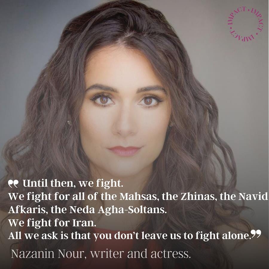PIcture of Nazanin Nour with the text over image: Until then, we fight. We fight for all of the Mahsas, the Zhinas, the Navid Afkaris, the Neda Agha-Soltans. We fight for Iran. All we ask is that you don’t leave us to fight alone. Nazanin Nour, writer and actress.