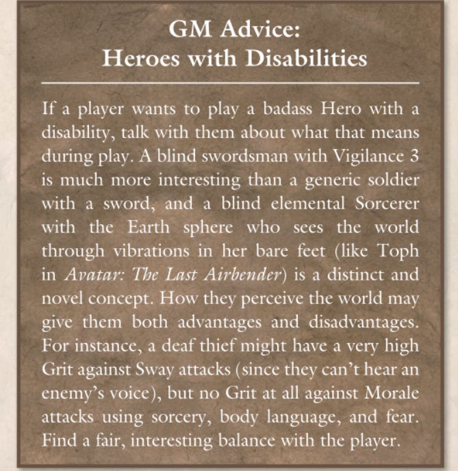 GM Advice:   Heroes with Disabilities If  a  player  wants  to  play  a  badass  Hero  with  a  disability, talk with them about what that means  during play. A blind swordsman with Vigilance 3  is much more interesting than a generic soldier  with  a  sword,  and  a  blind  elemental  Sorcerer  with  the  Earth  sphere  who  sees  the  world  through  vibrations  in  her  bare  feet  (like  Toph  in Avatar: The Last Airbender) is a distinct and  novel concept. How they perceive the world may  give  them  both  advantages  and  disadvantages.  For instance, a deaf thief might have a very high  Grit against Sway attacks (since they can’t hear an  enemy’s voice), but no Grit at all against Morale  attacks  using  sorcery,  body  language,  and  fear.  Find a fair, interesting balance with the player.
