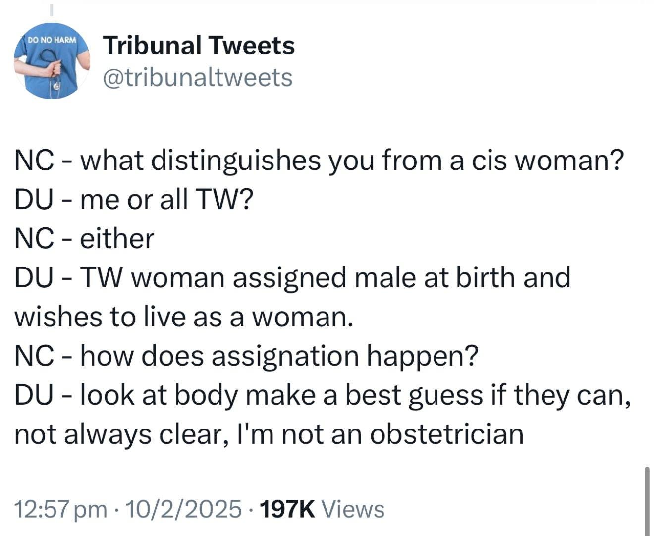 May be an image of 1 person and text that says 'DO HARM Tribunal Tweets @tribunaltweets NC- what distinguishes you from a cis woman? DU- me or all TW? NC- either DU- TW woman assigned male at birth and wishes to live as a woman. NC- how does assignation ? DU- look at body make a best guess if they can, not always clear, I'm not an obstetrician 12:57 pm 10/2/2025 197K Views'