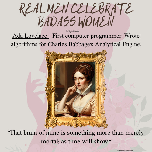 A graphic featuring Ada Lovelace with the title “REAL MEN CELEBRATE BADASS WOMEN” at the top. Below the title, a description reads: “Ada Lovelace - First computer programmer. Wrote algorithms for Charles Babbage’s Analytical Engine.” At the bottom, a framed illustration of Ada Lovelace is displayed, and a quote reads: “That brain of mine is something more than merely mortal; as time will show.” The background includes floral designs with soft pink tones.