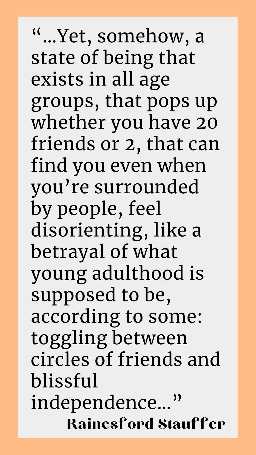 ”Yet, somehow, a state of being that exists in all age groups, that pops up whether you have 20 friends or 2, that can find you even when you’re surrounded by people, feel disorienting, like a betrayal of what young adulthood is supposed to be, according to some: toggling between circles of friends and blissful independence,” said Rainesford Stauffer.