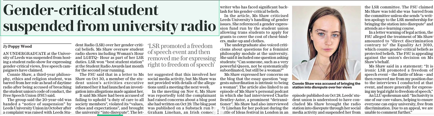 Gender-critical student suspended from university radio The Daily Telegraph6 Dec 2024By Poppy Wood  Connie Shaw was accused of bringing the station into disrepute over her views AN UNDERGRADUATE at the University of Leeds was suspended from hosting a student radio show for expressing gender-critical views, free speech campaigners have claimed.  Connie Shaw, a third-year philosophy, ethics and religion student, was barred from her role as head of daytime radio after being accused of breaching the student union’s code of conduct, the Free Speech Union (FSU) said.  The group said the 20-year-old was handed a “notice of suspension” by Leeds University Union in October after a complaint was raised with Leeds Student Radio (LSR) over her gender-critical beliefs. Ms Shaw oversaw student radio shows including Woman’s Hour and LGBTQ+ Hour as part of her LSR duties. LSR won “best student station” at the Student Radio Awards last month for the second year running.  The FSU said that in a letter to Ms Shaw on Oct 30, a member of the student union’s activities executive informed her it had launched an investigation into allegations made against her.  It said Ms Shaw had been accused of failing to uphold “a duty of care to all society members”, violated its “values, ethos and expectations”, and brought the university “into disrepute”. The letter  ‘LSR promoted a freedom of speech event and then removed me for expressing right to freedom of speech’  suggested that this involved her social media activity, but Ms Shaw was not provided with details of the allegations until a meeting the next week.  In the meeting on Nov 6, Ms Shaw was reportedly told the complainant had raised concerns about a blog post she had written on Oct 29. The blog post was published on a Substack run by Graham Linehan, an Irish comedy writer who has faced significant backlash for his gender-critical beliefs.  In the article, Ms Shaw criticised Leeds University’s handling of gender issues. She referenced a gender expression fund run by the student union allowing trans students to apply for grants to cover the cost of chest-binders, make-up and clothes.  The undergraduate also voiced criticisms about questions for a feminist philosophy module at the university. She said it included one question asking students: “Can someone, such as a very powerful Queen, not be systematically subordinated, but still be a woman?”  Ms Shaw expressed her concerns on the blog that the essay question “suggests subordination is intrinsic to being a woman”. The article also linked to an episode of Ms Shaw’s personal podcast in which she had interviewed Charlie Bentley-astor, a prominent “detransitioner”. Ms Shaw had also interviewed Mr Linehan for her podcast during the Battle of Ideas festival in London in an episode published on Oct 28. Leeds’ student union is understood to have concluded Ms Shaw brought the radio station into disrepute through her social media activity and suspended her from the LSR committee. The FSU claimed Ms Shaw was told she was barred from the committee unless she sends “a written apology to the LSR membership for bringing the station into disrepute” and attends an e-learning course.  In a letter warning of legal action, the FSU alleged the treatment of Ms Shaw amounted to “direct discrimination contrary to” the Equality Act 2010, which counts gender-critical beliefs as protected beliefs. The FSU is appealing against the union’s decision on Ms Shaw’s behalf.  Ms Shaw said in a statement: “It is ironic LSR promoted a freedom of speech event – the Battle of Ideas – and then removed me from my position due to the interviews I conducted at that event, and more generally for expressing my legal right to freedom of speech.”  An LLU spokesman said: “Inclusivity is one of our core values, helping to ensure everyone can enjoy university, free from discrimination. Due to an appeal, we are unable to comment further.”  Article Name:Gender-critical student suspended from university radio Publication:The Daily Telegraph Author:By Poppy Wood Start Page:10 End Page:10