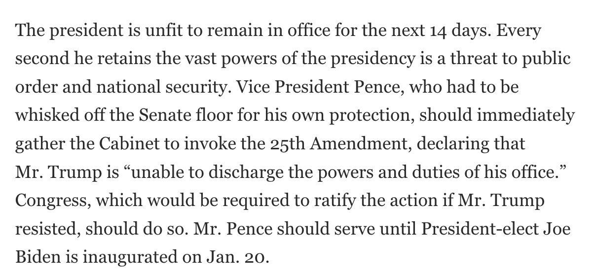 The president is unfit to remain in office for the next 14 days. Every second he retains the vast powers of the presidency is a threat to public order and national security. Vice President Pence, who had to be whisked off the Senate floor for his own protection, should immediately gather the Cabinet to invoke the 25th Amendment, declaring that Mr. Trump is “unable to discharge the powers and duties of his office.” Congress, which would be required to ratify the action if Mr. Trump resisted, should do so. Mr. Pence should serve until President-elect Joe Biden is inaugurated on Jan. 20.