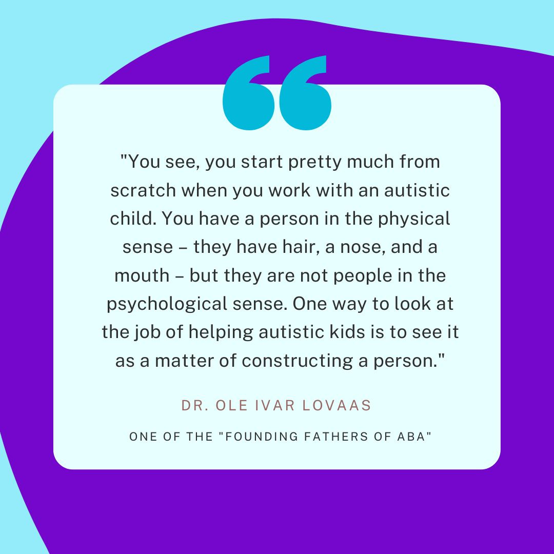 "You see, you start pretty much from scratch when you work with an autistic child. You have a person in the physical sense – they have hair, a nose, and a mouth – but they are not people in the psychological sense. One way to look at the job of helping autistic kids is to see it as a matter of constructing a person."