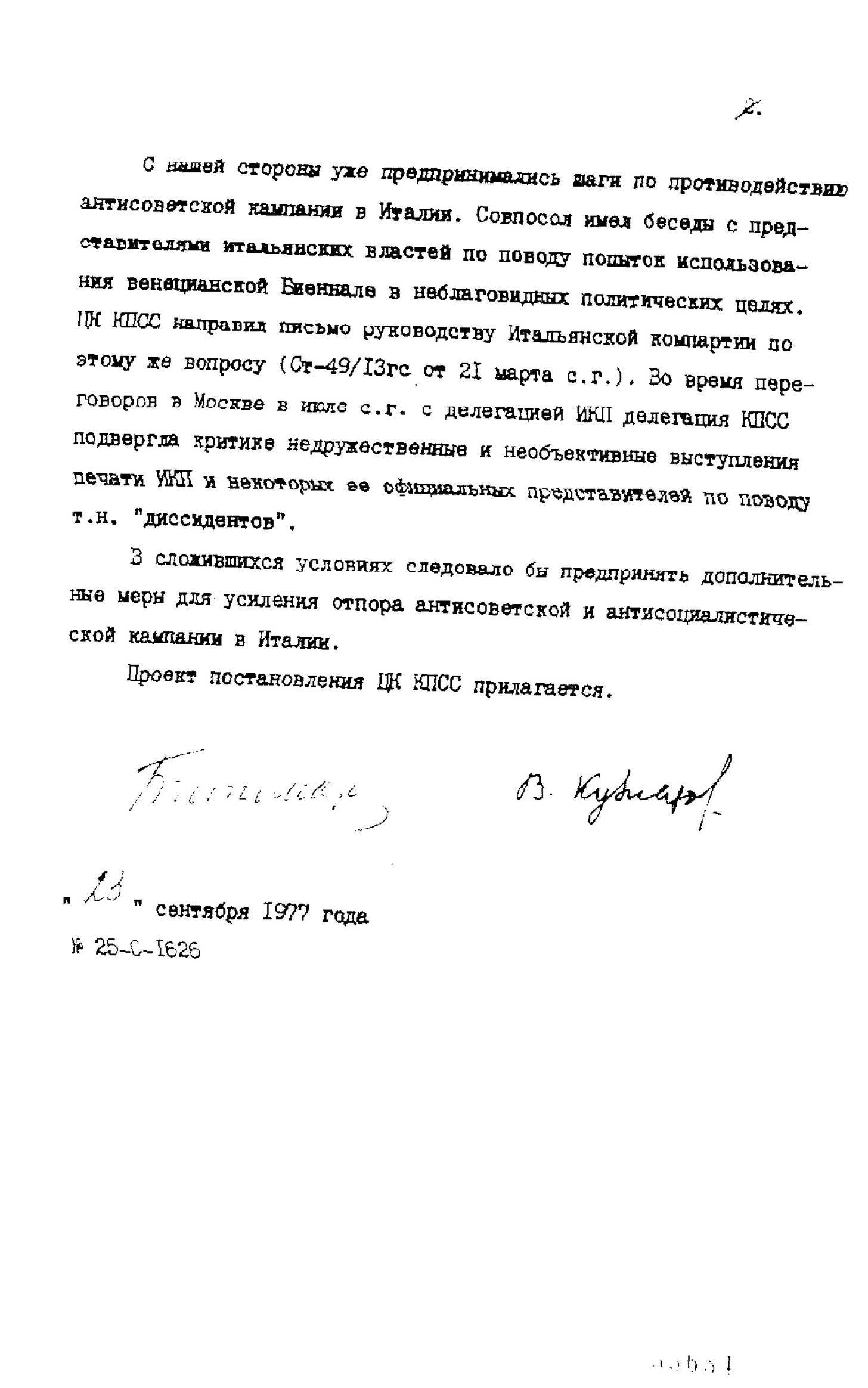 С нашей стороны уже предпринимались шаги по противодействию антисоветской кампании в Италии. Совпосол имел беседы с представителями итальянских властей по поводу попыток использования венецианской Биеннале в неблаговидных политических целях. ЦК КПСС направил письмо руководству Итальянской компартии по этому же вопросу (ст-49/13гс от 21 марта с.г) Во время переговоров в Москве в июле с.г с делегацией ИКП делегация КПСС подвергля критике недружественное и необъективные выступления печати ИКП и некоторых ее официальных представителей по поводу т.н "диссидентов". В сложившихся условиях следовало бы предпринять дополнительные меры для усиления отпора антисоциалистической и антисоциалистической кампании в Италии.  Проект постановления ЦК КПСС прилагается. Борис Пономарёв и Василий Кузнецов  23 сентября 1977  Н.25-с-1626