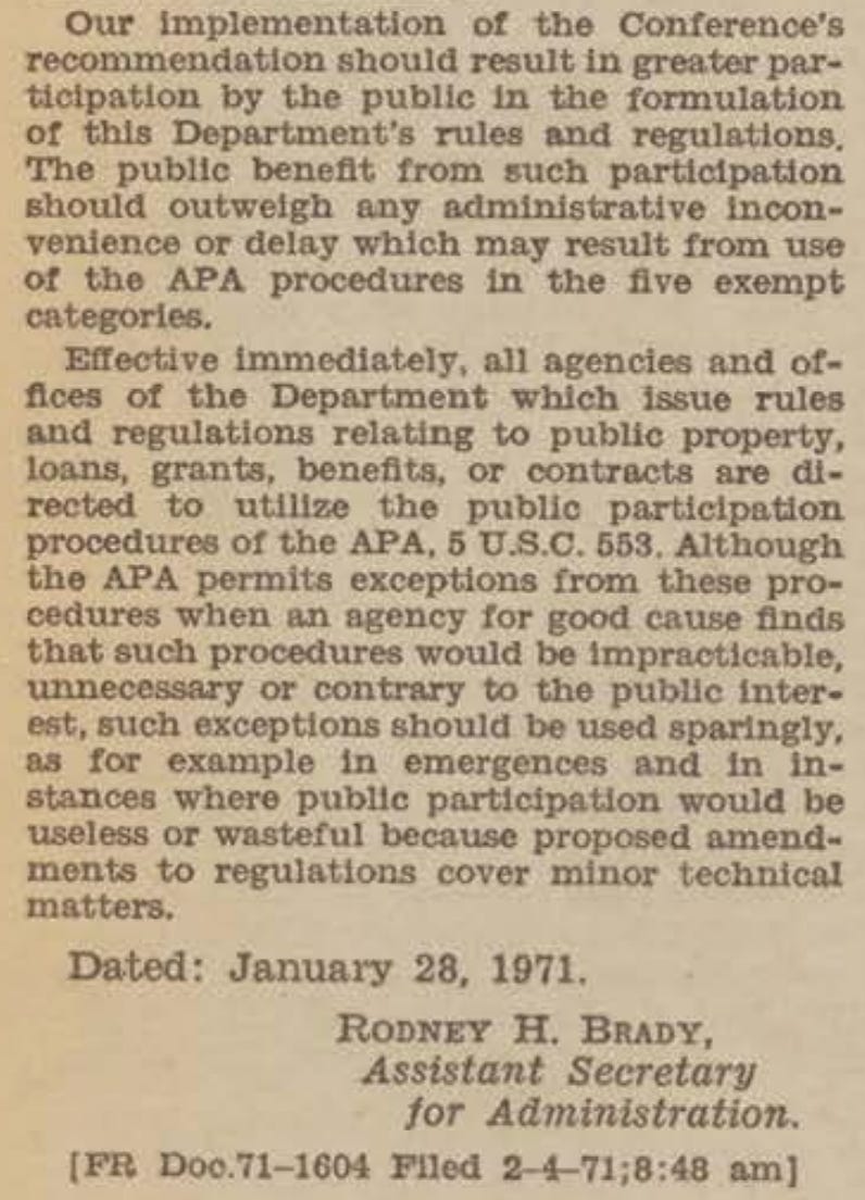 Our implementation of the Conference's recommendation should result in greater participation by the public in the formulation of this Department's rules and regulations. The public benefit from such participation should outweigh any administrative inconvenience or delay which may result from use of the APA procedures in the five exempt categories. Effective immediately, all agencies and offices of the Department which issue rules and regulations relating to public property, loans, grants, benefits, or contracts are directed to utilize the public participation procedures of the APA, 5 U.S.C. 553. Although the APA permits exceptions from these procedures when an agency for good cause finds that such procedures would be impracticable, unnecessary or contrary to the public inter-est, such exceptions should be used sparingly, as for example in emergences and in instances where public participation would be useless or wasteful because proposed amendments to regulations cover minor technical matters. Dated: January 28, 1971. RODNEY H. BRADY, Assistant Secretary for Administration. [PR Doo.71-1604 Filed 2-4-71;8:48 am]