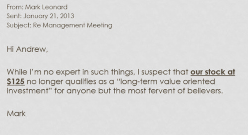 From: Mark Leonard
Sent: January 31, 2013
Subject: Re Management Meeting

Hi Andrew,
While I'm no expert in such things, I suspect that our stock at $125 no longer qualifies ass a "long-term value oriented investment' for anyone but the most fervent of believers.

Mark