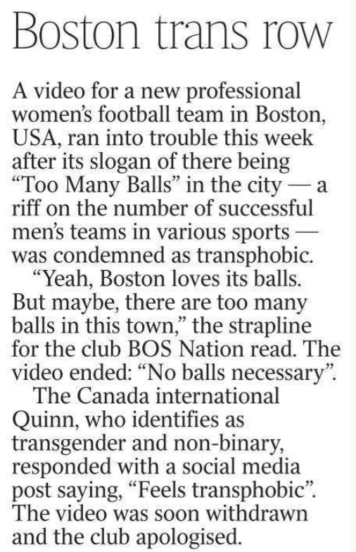 Boston trans row A video for a new professional women’s football team in Boston, USA, ran into trouble this week after its slogan of there being “Too Many Balls” in the city — a riff on the number of successful men’s teams in various sports — was condemned as transphobic.  “Yeah, Boston loves its balls. But maybe, there are too many balls in this town,” the strapline for the club BOS Nation read. The video ended: “No balls necessary”.  The Canada international Quinn, who identifies as transgender and non-binary, responded with a social media post saying, “Feels transphobic”.  The video was soon withdrawn and the club apologised.