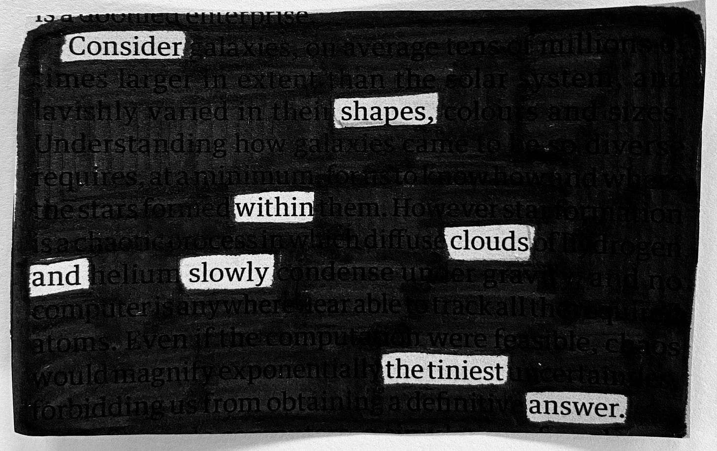 This is a blackout poem made from the newspaper. The poem goes like this, ‘Consider shapes within clouds and slowly the tiniest answer’. 