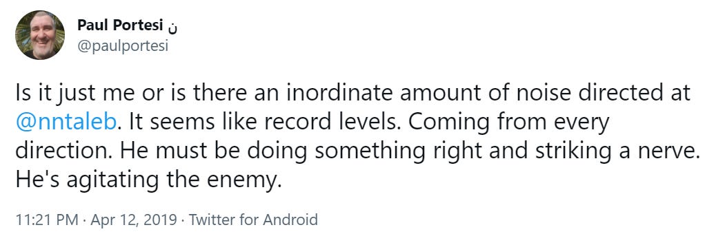 Paul Portesi 
@paulportesi 
Is it just me or is there an inordinate amount of noise directed at 
@nntaleb. It seems like record levels. Coming from every 
direction. He must be doing something right and striking a nerve. 
He's agitating the enemy. 
1 1:21 PM • Apr 12, 2019 • Twitter for Android 